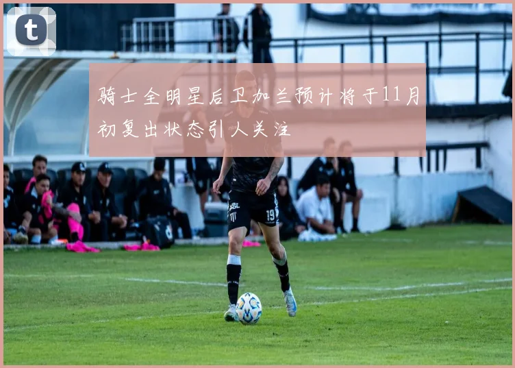 骑士全明星后卫加兰预计将于11月初复出状态引人关注