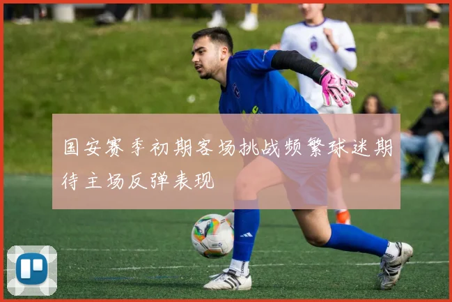 国安赛季初期客场挑战频繁球迷期待主场反弹表现