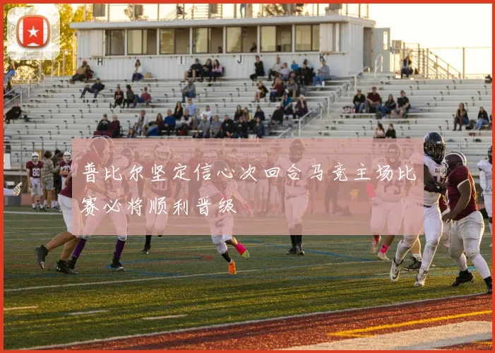 普比尔坚定信心次回合马竞主场比赛必将顺利晋级