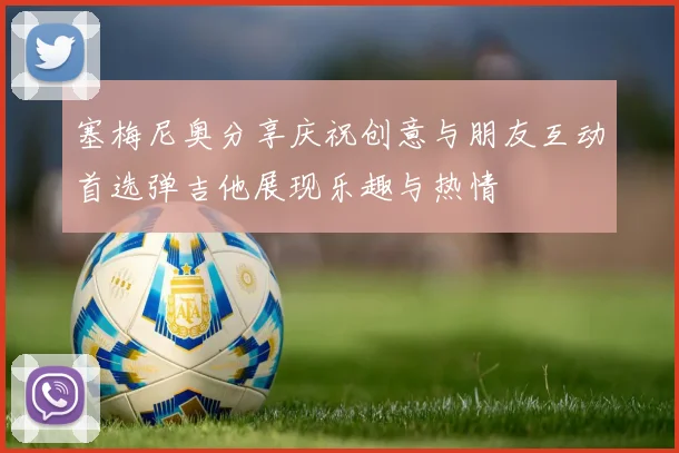 塞梅尼奥分享庆祝创意与朋友互动首选弹吉他展现乐趣与热情