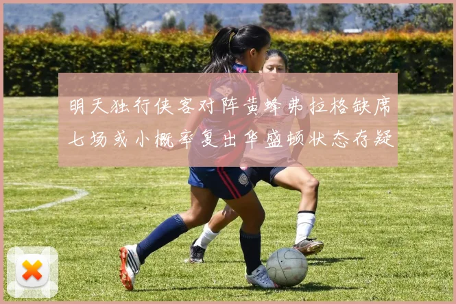 明天独行侠客对阵黄蜂弗拉格缺席七场或小概率复出华盛顿状态存疑