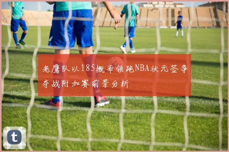 老鹰队以185概率领跑NBA状元签争夺战附加赛前景分析