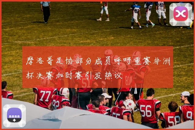 摩洛哥足协部分成员呼吁重赛非洲杯决赛加时赛引发热议