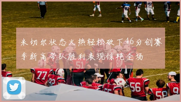 米切尔状态火热轻松砍下46分创赛季新高带队胜利表现惊艳全场