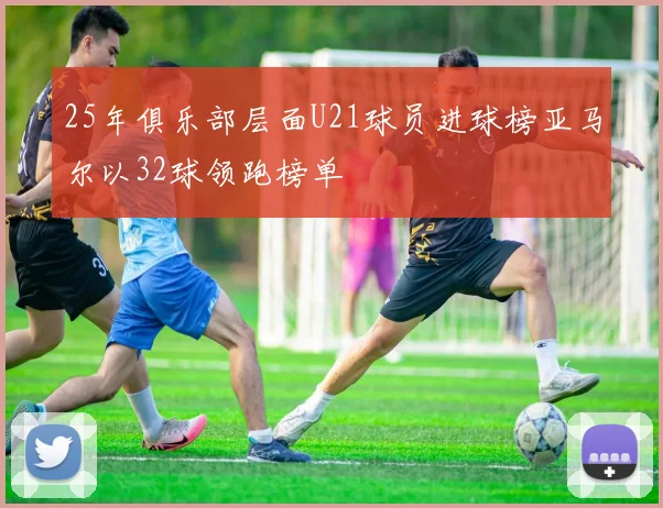 25年俱乐部层面U21球员进球榜亚马尔以32球领跑榜单