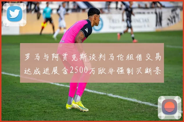 罗马与阿贾克斯谈判马伦租借交易达成进展含2500万欧非强制买断条款