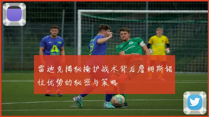 雷迪克揭秘掩护战术背后詹姆斯错位优势的秘密与策略