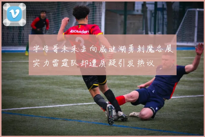 字母哥未来去向成谜湖勇刺魔各展实力雷霆队却遭质疑引发热议