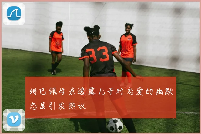 姆巴佩母亲透露儿子对恋爱的幽默态度引发热议