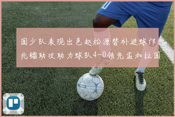国少队表现出色赵松源替补进球邝兆镭助攻助力球队4-0领先孟加拉国