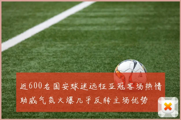 近600名国安球迷远征亚冠客场热情助威气氛火爆几乎反转主场优势