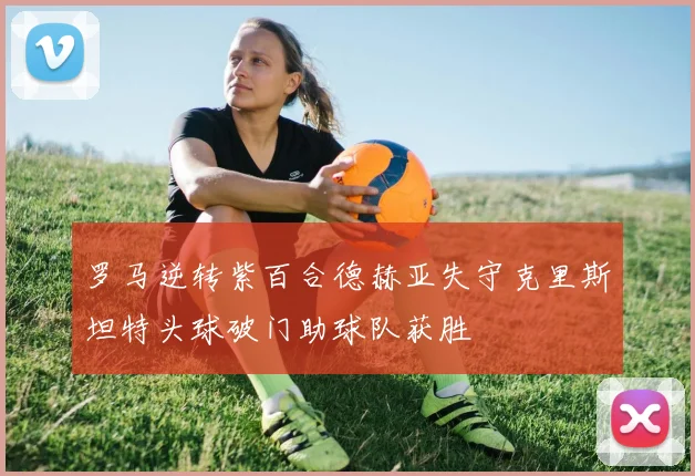 罗马逆转紫百合德赫亚失守克里斯坦特头球破门助球队获胜