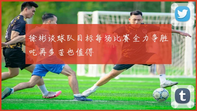 徐彬谈球队目标每场比赛全力争胜吃再多苦也值得