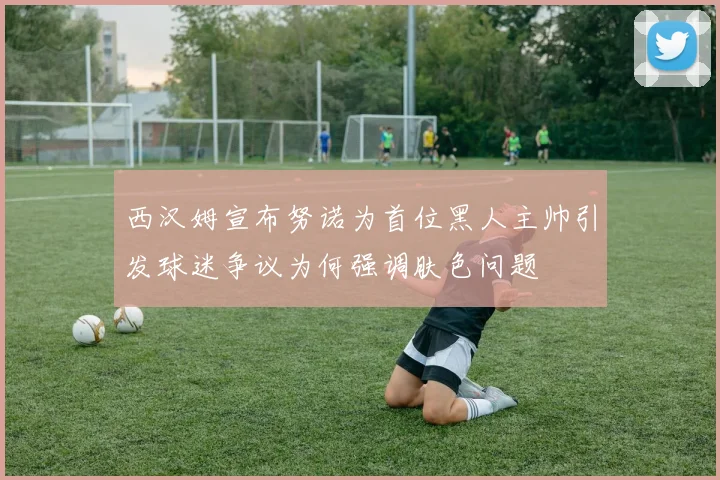 西汉姆宣布努诺为首位黑人主帅引发球迷争议为何强调肤色问题